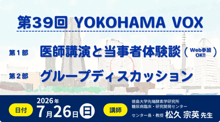 第39回 YOKOHAMA VOX 第39回YOKOHAMA VOX。第1部、医師講演と当事者体験談(Web参加OK)。第2部、グループディスカッション。日付、2026年7月26日(日)。講師、徳島大学先端酵素学研究所 糖尿病臨床・研究開発センター センター長・教授 松久宗英 先生